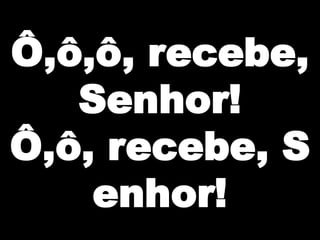 Ô,ô,ô, recebe,
Senhor!
Ô,ô, recebe, S
enhor!

 