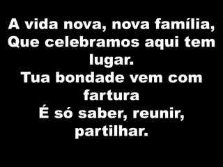 A vida nova, nova família,
Que celebramos aqui tem
lugar.
Tua bondade vem com
fartura
É só saber, reunir,
partilhar.

 