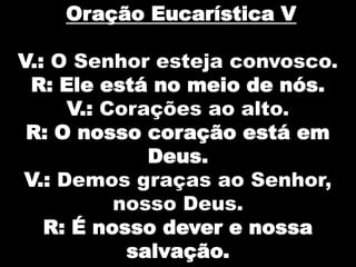 Oração Eucarística V
V.: O Senhor esteja convosco.
R: Ele está no meio de nós.
V.: Corações ao alto.
R: O nosso coração está em
Deus.
V.: Demos graças ao Senhor,
nosso Deus.
R: É nosso dever e nossa
salvação.

 
