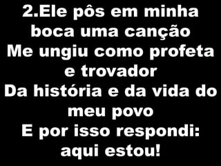 2.Ele pôs em minha
boca uma canção
Me ungiu como profeta
e trovador
Da história e da vida do
meu povo
E por isso respondi:
aqui estou!

 