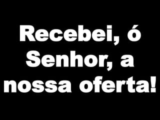 Recebei, ó
Senhor, a
nossa oferta!

 