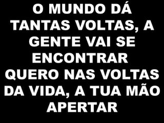 O MUNDO DÁ
TANTAS VOLTAS, A
GENTE VAI SE
ENCONTRAR
QUERO NAS VOLTAS
DA VIDA, A TUA MÃO
APERTAR

 