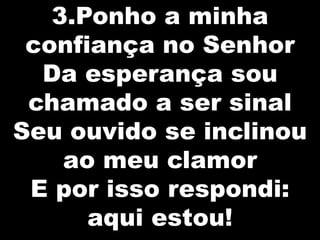 3.Ponho a minha
confiança no Senhor
Da esperança sou
chamado a ser sinal
Seu ouvido se inclinou
ao meu clamor
E por isso respondi:
aqui estou!

 