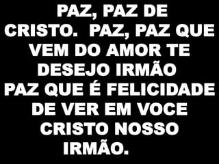 PAZ, PAZ DE
CRISTO. PAZ, PAZ QUE
VEM DO AMOR TE
DESEJO IRMÃO
PAZ QUE É FELICIDADE
DE VER EM VOCE
CRISTO NOSSO
IRMÃO.

 