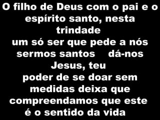 O filho de Deus com o pai e o
espírito santo, nesta
trindade
um só ser que pede a nós
sermos santos dá-nos
Jesus, teu
poder de se doar sem
medidas deixa que
compreendamos que este
é o sentido da vida

 