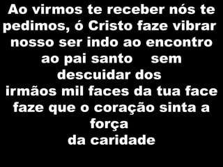 Ao virmos te receber nós te
pedimos, ó Cristo faze vibrar
nosso ser indo ao encontro
ao pai santo sem
descuidar dos
irmãos mil faces da tua face
faze que o coração sinta a
força
da caridade

 