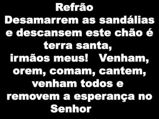 Refrão
Desamarrem as sandálias
e descansem este chão é
terra santa,
irmãos meus! Venham,
orem, comam, cantem,
venham todos e
removem a esperança no
Senhor

 