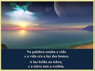 Na palabra estaba a vidaNa palabra estaba a vida
e a vida era a luz dos homes.e a vida era a luz dos homes.
A luz brilla na tebra,A luz brilla na tebra,
e a tebra non a recibiu.e a tebra non a recibiu.
 