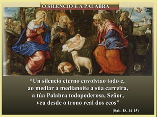““Un silencio eterno envolvíao todo e,Un silencio eterno envolvíao todo e,
ao mediar a medianoite a súa carreira,ao mediar a medianoite a súa carreira,
a túa Palabra todopoderosa, Señor,a túa Palabra todopoderosa, Señor,
veu desde o trono real dos ceos”veu desde o trono real dos ceos”
(Sab. 18, 14-15)(Sab. 18, 14-15)
O SILENCIO E A PALABRAO SILENCIO E A PALABRA
 