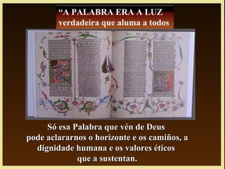 Só esa Palabra que vén de DeusSó esa Palabra que vén de Deus
pode aclararnos o horizonte e os camiños, apode aclararnos o horizonte e os camiños, a
dignidade humana e os valores éticosdignidade humana e os valores éticos
que a sustentan.que a sustentan.
“A PALABRA ERA A LUZ
verdadeira que aluma a todos
hombre”
 