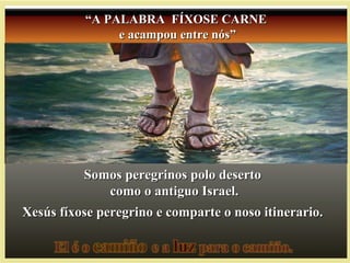Somos peregrinos polo desertoSomos peregrinos polo deserto
como o antiguo Israel.como o antiguo Israel.
Xesús fíxose peregrino e comparte o noso itinerario.Xesús fíxose peregrino e comparte o noso itinerario.
““A PALABRA FÍXOSE CARNEA PALABRA FÍXOSE CARNE
e acampou entre nós”e acampou entre nós”
 