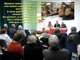 Mentres tanto, nas nosas igrexasMentres tanto, nas nosas igrexas
non temos capacidade para xerarnon temos capacidade para xerar
novos crentes.novos crentes.
A nosa palabra xa non resultaA nosa palabra xa non resulta
atractiva nin crible.atractiva nin crible.
Ao parecer, o cristianismo, tal comoAo parecer, o cristianismo, tal como
nós o entendemos e vivimos,nós o entendemos e vivimos,
interesa cada vez menos.interesa cada vez menos.
 