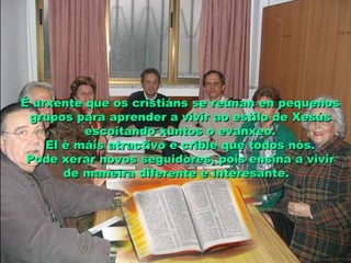 É urxente que os cristiáns se reúnan en pequenosÉ urxente que os cristiáns se reúnan en pequenos
grupos para aprender a vivir ao estilo de Xesúsgrupos para aprender a vivir ao estilo de Xesús
escoitando xuntos o evanxeo.escoitando xuntos o evanxeo.
El é máis atractivo e crible que todos nós.El é máis atractivo e crible que todos nós.
Pode xerar novos seguidores, pois ensina a vivirPode xerar novos seguidores, pois ensina a vivir
de maneira diferente e interesante.de maneira diferente e interesante.
 