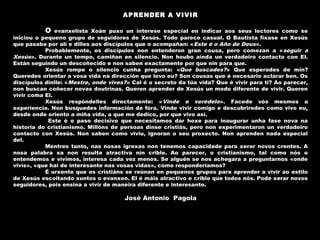 APRENDER A VIVIR
 
O evanxelista Xoán puxo un interese especial en indicar aos seus lectores como se
iniciou o pequeno grupo de seguidores de Xesús. Todo parece casual. O Bautista fíxase en Xesús
que pasaba por alí e dilles aos discípulos que o acompañan: «Este é o Año de Deus».
Probablemente, os discípulos non entenderon gran cousa, pero comezan a «seguir a
Xesús». Durante un tempo, camiñan en silencio. Non houbo aínda un verdadeiro contacto con El.
Están seguindo un descoñecido e non saben exactamente por que nin para que.
Xesús rompe o silencio cunha pregunta: «Que buscades?» Que esperades de min?
Queredes orientar a vosa vida na dirección que levo eu? Son cousas que é necesario aclarar ben. Os
discípulos dinlle: «Mestre, onde vives?» Cal é o secreto da túa vida? Que é vivir para ti? Ao parecer,
non buscan coñecer novas doutrinas. Queren aprender de Xesús un modo diferente de vivir. Queren
vivir coma El.
Xesús respóndelles directamente: «Vinde e verédelo». Facede vós mesmos a
experiencia. Non busquedes información de fóra. Vinde vivir comigo e descubriredes como vivo eu,
desde onde oriento a miña vida, a que me dedico, por que vivo así.
Este é o paso decisivo que necesitamos dar hoxe para inaugurar unha fase nova na
historia do cristianismo. Millóns de persoas dinse cristiás, pero non experimentaron un verdadeiro
contacto con Xesús. Non saben como viviu, ignoran o seu proxecto. Non aprenden nada especial
del.
Mentres tanto, nas nosas igrexas non tenemos capacidade para xerar novos crentes. A
nosa palabra xa non resulta atractiva nin crible. Ao parecer, o cristianismo, tal como nós o
entendemos e vivimos, interesa cada vez menos. Se alguén se nos achegara a preguntarnos «onde
vivís», «que hai de interesante nas vosas vidas», como responderiamos?
É urxente que os cristiáns se reúnan en pequenos grupos para aprender a vivir ao estilo
de Xesús escoitando xuntos o evanxeo. El é máis atractivo e crible que todos nós. Pode xerar novos
seguidores, pois ensina a vivir de maneira diferente e interesante.
José Antonio Pagola
 
