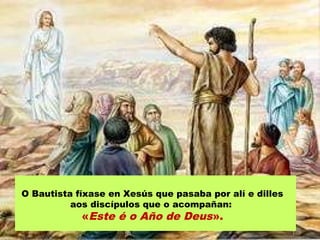 O Bautista fíxase en Xesús que pasaba por alí e dilles
aos discípulos que o acompañan:
«Este é o Año de Deus».
 