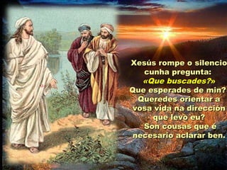 Xesús rompe o silencioXesús rompe o silencio
cunha pregunta:cunha pregunta:
«Que buscades?«Que buscades?»»
Que esperades de min?Que esperades de min?
Queredes orientar aQueredes orientar a
vosa vida na direcciónvosa vida na dirección
que levo eu?que levo eu?
Son cousas que éSon cousas que é
necesario aclarar ben.necesario aclarar ben.
 