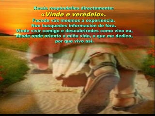 Xesús respóndelles directamente:Xesús respóndelles directamente:
««Vinde e verédeloVinde e verédelo».».
Facede vós mesmos a experiencia.Facede vós mesmos a experiencia.
Non busquedes información de fóra.Non busquedes información de fóra.
Vinde vivir comigo e descubriredes como vivo eu,Vinde vivir comigo e descubriredes como vivo eu,
desde onde oriento a miña vida, a que me dedico,desde onde oriento a miña vida, a que me dedico,
por que vivo así.por que vivo así.
 