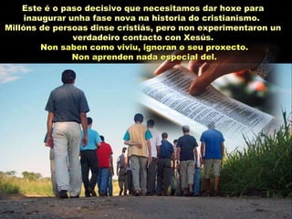Este é o paso decisivo que necesitamos dar hoxe para
inaugurar unha fase nova na historia do cristianismo.
Millóns de persoas dinse cristiás, pero non experimentaron un
verdadeiro contacto con Xesús.
Non saben como viviu, ignoran o seu proxecto.Non saben como viviu, ignoran o seu proxecto.
Non aprenden nada especial del.Non aprenden nada especial del.
 