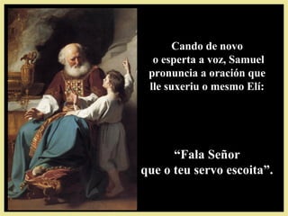 Cando de novoCando de novo
o esperta a voz, Samuelo esperta a voz, Samuel
pronuncia a oración quepronuncia a oración que
lle suxeriu o mesmo Elí:lle suxeriu o mesmo Elí:
““Fala SeñorFala Señor
que o teu servo escoita”.que o teu servo escoita”.
 