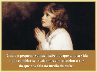 Como o pequeno Samuel, sabemos que a nosa vidaComo o pequeno Samuel, sabemos que a nosa vida
pode cambiar se escoitamos con atención a vozpode cambiar se escoitamos con atención a voz
do que nos fala no medio da noite.do que nos fala no medio da noite.
 