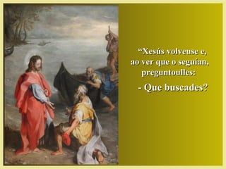 ““Xesús volveuse e,Xesús volveuse e,
ao ver que o seguían,ao ver que o seguían,
preguntoulles:preguntoulles:
- Que buscades?- Que buscades?
 