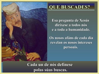Cada un de nós defíneseCada un de nós defínese
polas súas buscas.polas súas buscas.
Esa pregunta de XesúsEsa pregunta de Xesús
diríxese a todos nósdiríxese a todos nós
e a toda a humanidade.e a toda a humanidade.
Os nosos afáns de cada díaOs nosos afáns de cada día
revelan os nosos interesesrevelan os nosos intereses
persoais.persoais.
 