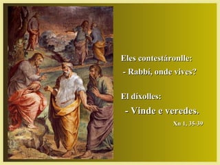 Eles contestáronlle:Eles contestáronlle:
- Rabbí, onde vives?- Rabbí, onde vives?
El díxolles:El díxolles:
- Vinde e veredes.- Vinde e veredes.
Xn 1, 35-39Xn 1, 35-39
 