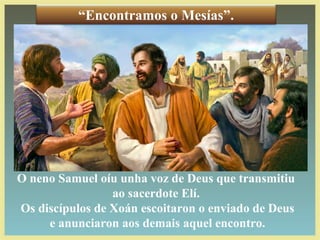 O neno Samuel oíu unha voz de Deus que transmitiu
ao sacerdote Elí.
Os discípulos de Xoán escoitaron o enviado de Deus
e anunciaron aos demais aquel encontro.
“Encontramos o Mesías”.
 
