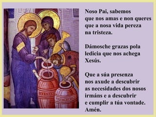 Noso Pai, sabemos
que nos amas e non queres
que a nosa vida pereza
na tristeza.
Dámosche grazas pola
ledicia que nos achega
Xesús.
Que a súa presenza
nos axude a descubrir
as necesidades dos nosos
irmáns e a descubrir
e cumplir a túa vontade.
Amén.
 