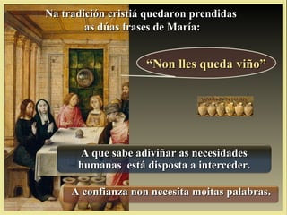 ““Non lles queda viño”Non lles queda viño”
Na tradición cristiá quedaron prendidasNa tradición cristiá quedaron prendidas
as dúas frases de María:as dúas frases de María:
A que sabe adiviñar as necesidadesA que sabe adiviñar as necesidades
humanas está disposta a interceder.humanas está disposta a interceder.
A confianza non necesita moitas palabras.A confianza non necesita moitas palabras.
 