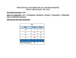 PROPUESTA DEL PLAN TRIMESTRAL DEL SEGUNDO MOMENTO
PARA EL AÑO ESCOLAR 2021-2022
DÍA CONTEXTUALIZADO: LUNES
ÁREAS DE FORMACIÓN: ARTE Y PATRIMONIO, GEOGRAFÍA, HISTORIA Y CIUDADANÍA Y FORMACIÓN
PARA LA SOBERANÍA NACIONAL.
AÑO ESCOLAR 2021-2022 CALENDARIO
2022
Enero Febrero Marzo
10 7 7
17 14 14
24 21 21
31 28 28
4 3 4
Total de Semanas 11
 