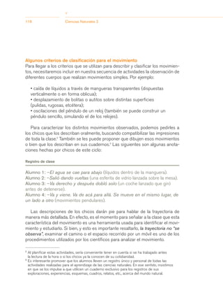 >
118                         Ciencias Naturales 2




Algunos criterios de clasificación para el movimiento
Para llegar a los criterios que se utilizan para describir y clasificar los movimien-
tos, necesitaremos incluir en nuestra secuencia de actividades la observación de
diferentes cuerpos que realizan movimientos simples. Por ejemplo:

     • caída de líquidos a través de mangueras transparentes (dispuestas
     verticalmente o en forma oblicua);
     • desplazamiento de bolitas o autitos sobre distintas superficies
     (pulidas, rugosas, etcétera);
     • oscilaciones del péndulo de un reloj (también se puede construir un
     péndulo sencillo, simulando el de los relojes).

   Para caracterizar los distintos movimientos observados, podemos pedirles a
los chicos que los describan oralmente, buscando compatibilizar las impresiones
de toda la clase.2 También se les puede proponer que dibujen esos movimientos
o bien que los describan en sus cuadernos.3 Las siguientes son algunas anota-
ciones hechas por chicos de este ciclo:

Registro de clase


Alumno 1: –El agua se cae para abajo (líquidos dentro de la manguera).
Alumno 2: –Salió dando vueltas (una esferita de vidrio lanzada sobre la mesa).
Alumno 3: –Va derecho y después dobló solo (un coche lanzado que giró
antes de detenerse).
Alumno 4: –Va y viene. Va de acá para allá. Se mueve en el mismo lugar, de
un lado a otro (movimientos pendulares).

   Las descripciones de los chicos darán pie para hablar de la trayectoria de
manera más detallada. En efecto, es el momento para señalar a la clase que esta
característica del movimiento es una herramienta usada para identificar el movi-
miento y estudiarlo. Si bien, y esto es importante resaltarlo, la trayectoria no “se
observa”, examinar el camino o el espacio recorrido por un móvil es uno de los
procedimientos utilizados por los científicos para analizar el movimiento.

2
    Al planificar estas actividades, sería conveniente tener en cuenta si se ha trabajado antes
    la lectura de la hora o si los chicos ya la conocen de su cotidianidad.
3
    Es interesante promover que los alumnos lleven un registro único y personal de todas las
    actividades realizadas para el aprendizaje de las ciencias naturales. En ese sentido, insistimos
    en que se los impulse a que utilicen un cuaderno exclusivo para los registros de sus
    exploraciones, experiencias, esquemas, cuadros, relatos, etc., acerca del mundo natural.
 