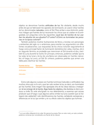 Eje


Los fenómenos                                                                                    133
del mundo físico




objetos se denominan fuentes artificiales de luz. No obstante, desde mucho
antes de que se fabricasen los aparatos de iluminación, se usaron otras fuentes
de luz, denominadas naturales, como el Sol. Para arribar a esa distinción, pode-
mos indagar qué fuentes de luz reconocen los chicos que se usaban en la anti-
güedad, con preguntas como las siguientes: ¿qué tipo de fuentes de luz usa-
ban los abuelos de sus abuelos? ¿Y antes? ¿Cómo se iluminaban las perso-
nas en la época colonial?
   También podemos mostrar ilustraciones de libros y revistas con personajes
y ambientes del siglo XIX o anteriores, para orientar sus argumentos con dife-
rentes visualizaciones. Las respuestas de los chicos incluirán seguramente el
fuego como principal factor de iluminación doméstica (en velas, mechas, etc.);
en segundo término, es probable que mencionen el Sol durante el día y tam-
bién la Luna durante la noche. En principio, entonces, podemos señalar que la
luz solar, la luz lunar y la luz de una llama son observadas en fuentes natura-
les: el fuego, la Luna y el Sol. En síntesis, podemos pedirles que armen una
tabla para clasificar las fuentes.

Fuentes de luz            Ejemplos

Artificiales

Naturales




   Como solo algunos cuerpos son fuentes lumínicas (naturales o artificiales), hay
muchos otros que no lo son y que tan solo reciben la luz, es decir, son iluminados
por las fuentes. Esta imagen trae aparejada otra de las ideas básicas a trabajar-
se: la luz emerge de la fuente, llega hasta los objetos y los ilumina, es decir, pro-
duce su brillo. En este año/grado no nos detendremos a examinar qué causas
producen que el fuego o que algunos astros emitan luz (una cuestión que se tra-
bajará más adelante);5 solo identificaremos las fuentes, señalando semejanzas y
diferencias en la luz que emiten y en su efecto sobre los objetos que iluminan.




5
 La Luna brilla reflejando la luz solar. No genera luz propia. Pero en este nivel y en este contexto
podemos comenzar por considerarla una fuente de luz natural.
 