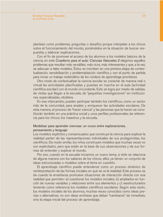 >
Enseñar Ciencias Naturales                                                       23
en el Primer Ciclo




plantean como problemas, preguntas o desafíos porque interpelan a los chicos
sobre el funcionamiento del mundo, poniéndolos en la situación de buscar res-
puestas y elaborar explicaciones.
    Con el fin de promover el acceso de los alumnos a los modelos básicos de la
ciencia, en este Cuaderno para el aula: Ciencias Naturales 2 elegimos aquellos
problemas que resultan más versátiles, más ricos, más interesantes y que, a la vez,
se adecuan a tales modelos. Éstos se inscriben en una primera etapa de contex-
tualización, sensibilización y problematización científica y son el punto de partida
para iniciar un trabajo sistemático de los núcleos de aprendizaje prioritarios.
    Otro modo de contextualizar la ciencia escolar es conectar de manera real o
virtual las actividades planificadas y puestas en marcha en el aula (actividad
científica escolar) con el mundo circundante. Esto se logra por medio de salidas,
de visitas que llegan a la escuela, de “pequeñas investigaciones” en institucio-
nes especializadas, etcétera.
    En ese intercambio, pueden participar también los científicos, como un sector
más de la comunidad, para ampliar y enriquecer las actividades escolares. De
esta manera, el proceso de “hacer ciencia” y las personas que la hacen se cons-
tituirán también en una práctica social y unos perfiles profesionales de referen-
cia para los chicos, los maestros y la escuela.

Modelizar para aprender ciencias: un cruce entre exploraciones,
pensamiento y lenguaje
Los modelos explícitos y consensuados que construye la ciencia para explicar la
realidad parten de las representaciones individuales de sus protagonistas, los
científicos. De modo similar, los niños construyen modelos que muchas veces no
son explicitados, pero que están en la base de sus observaciones y de sus for-
mas de entender y explicar el mundo.
   Por eso, cuando en la escuela iniciamos un nuevo tema, si éste se relaciona
de alguna manera con los saberes de los chicos, ellos ya tienen un conjunto de
ideas estructuradas o modelos sobre el tema en cuestión.
   El aprendizaje científico puede entenderse como un proceso dinámico de
reinterpretación de las formas iniciales en que se ve la realidad. Este proceso se
da cuando la enseñanza promueve situaciones de interacción directa con esa
realidad que permiten: a) cuestionar los modelos iniciales, b) ampliarlos en fun-
ción de nuevas variables y relaciones entre sus elementos y c) reestructurarlos
teniendo como referencia los modelos científicos escolares. Según esta visión,
los modelos iniciales de los alumnos, muchas veces conocidos como ideas pre-
vias o alternativas, no son ideas erróneas que deban “cambiarse” de inmediato,
sino la etapa inicial del proceso de aprendizaje.
 
