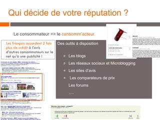 Le consommateur => le  consomm’acteur Qui décide de votre réputation ? Des outils à disposition Les blogs Les réseaux sociaux et Microblogging Les sites d’avis Les comparateurs de prix Les forums … . … . Les français accordent 2 fois plus de crédit  à l’avis d’autres consommateurs sur le net qu’à une publicité !  