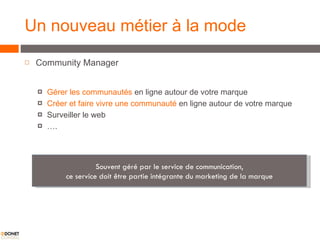 Un nouveau métier à la mode Community Manager Gérer les communautés  en ligne autour de votre marque Créer et faire vivre une communauté  en ligne autour de votre marque Surveiller le web … . Souvent géré par le service de communication, c e service doit être partie intégrante du marketing de la marque 