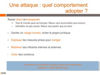 Une attaque : quel comportement adopter ? Rester  direct  et  transparent Tout le monde peut se tromper. Mieux vaut reconnaître ses erreurs. Admettre ne pas savoir. Mieux vaut parler que se taire. Garder un  visage humain , éviter le jargon juridique  Expliquer  les mesures prises pour  corriger Mobiliser  ses influents internes et externes Créer  des contenus  La tentation du juridique n’est pas toujours une bonne idée Attention à l’effet Boomerang 