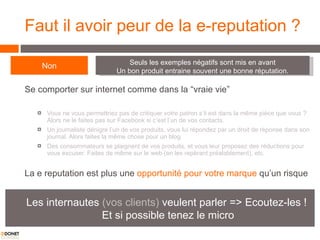 Faut il avoir peur de la e-reputation ? Se comporter sur internet comme dans la “vraie vie” Vous ne vous permettriez pas de critiquer votre patron s’il est dans la même pièce que vous ? Alors ne le faites pas sur Facebook si c’est l’un de vos contacts.  Un journaliste dénigre l’un de vos produits, vous lui répondez par un droit de réponse dans son journal. Alors faites la même chose pour un blog.  Des consommateurs se plaignent de vos produits, et vous leur proposez des réductions pour vous excuser. Faites de même sur le web (en les repérant préalablement), etc.  La e reputation est plus une  opportunité pour votre marque  qu’un risque Non Seuls les exemples négatifs sont mis en avant Un bon produit entraine souvent une bonne réputation. Les internautes  (vos clients)  veulent parler => Ecoutez-les !  Et si possible tenez le micro 