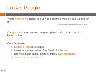 Le cas Google “ Votre  marque  n’est pas ce que vous en dites mais ce que Google en dit” Chris anderson – Rédacteur en chef de wired Googler  quelqu’un ou une marque : principe de rechercher de l’information  Conséquences Le  droit à l’oubli  n’existe pas Le net se souvient de tout. Cas David Hirschmann  Des milliards de pages, autant de traces  quasi-indélébiles .  http://www.waybackmachine.org/ 
