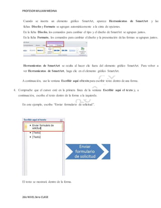 PROFESOR WILLIAM MEDINA 
Cuando se inserta un elemento gráfico SmartArt, aparece Herramientas de SmartArt y las 
fichas Diseño y Formato se agregan automáticamente a la cinta de opciones. 
En la ficha Diseño, los comandos para cambiar el tipo y el diseño de SmartArt se agrupan juntos. 
En la ficha Formato, los comandos para cambiar el diseño y la presentación de las formas se agrupan juntos. 
Herramientas de SmartArt se oculta al hacer clic fuera del elemento gráfico SmartArt. Para volver a 
ver Herramientas de SmartArt, haga clic en el elemento gráfico SmartArt. 
A continuación, use la ventana Escribir aquí el texto para escribir texto dentro de una forma. 
4. Compruebe que el cursor esté en la primera línea de la ventana Escribir aquí el texto y, a 
continuación, escriba el texto dentro de la forma a la izquierda. 
En este ejemplo, escriba “Enviar formulario de solicitud”. 
El texto se mostrará dentro de la forma. 
2do NIVEL 3era CLASE 
 