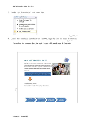 PROFESOR WILLIAM MEDINA 
7. Escriba “Día de seminario” en la cuarta línea. 
8. Cuando haya terminado de trabajar con SmartArt, haga clic fuera del marco de SmartArt. 
Se ocultan las ventanas Escriba aquí el texto y Herramientas de SmartArt 
2do NIVEL 3era CLASE 
 