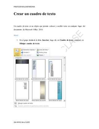 PROFESOR WILLIAM MEDINA 
Crear un cuadro de texto 
Un cuadro de texto es un objeto que permite colocar y escribir texto en cualquier lugar del 
documento de Microsoft Office 2010. 
Word 
1. En el grupo texto de la ficha Insertar, haga clic en Cuadro de texto y después en 
Dibujar cuadro de texto. 
2do NIVEL 3era CLASE 
 