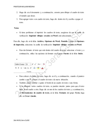 PROFESOR WILLIAM MEDINA 
2. Haga clic en el documento y, a continuación, arrastre para dibujar el cuadro de texto 
el tamaño que desee. 
3. Para agregar texto a un cuadro de texto, haga clic dentro de él y escriba o pegue el 
texto. 
Notas 
 Si tiene problemas al imprimir los cuadros de texto, asegúrese de que la casilla de 
verificación Imprimir dibujos creados en Word está seleccionada. 
Para ello, haga clic en la ficha Archivo, Opciones de Word, Pantalla y luego en Opciones 
de impresión, seleccione la casilla de verificación Imprimir dibujos creados en Word. 
 Para dar formato al texto que está dentro del cuadro de texto, seleccione el texto y, a 
continuación, utilice las opciones de formato en el grupo Fuente de la ficha Inicio. 
 
 Para colocar el cuadro de texto, haga clic en él y, a continuación, cuando el puntero 
cambie a una , arrastre el cuadro de texto a la nueva ubicación. 
 También puede cambiar o quitar el borde de un cuadro de texto o una forma. 
 Si ha dibujado varios cuadros de texto, se pueden vincular juntos para que el texto 
fluya de un cuadro a otro. Haga clic en uno de los cuadros de texto y, a continuac ión, 
en Herramientas de cuadro de texto, en la ficha Formato del grupo Texto, haga 
clic en Crear vínculo. 
2do NIVEL 3era CLASE 
 