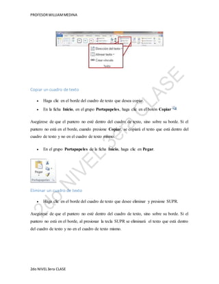 PROFESOR WILLIAM MEDINA 
Copiar un cuadro de texto 
 Haga clic en el borde del cuadro de texto que desea copiar. 
 En la ficha Inicio, en el grupo Portapapeles, haga clic en el botón Copiar . 
Asegúrese de que el puntero no esté dentro del cuadro de texto, sino sobre su borde. Si el 
puntero no está en el borde, cuando presione Copiar, se copiará el texto que está dentro del 
cuadro de texto y no en el cuadro de texto mismo. 
 En el grupo Portapapeles de la ficha Inicio, haga clic en Pegar. 
Eliminar un cuadro de texto 
 Haga clic en el borde del cuadro de texto que desee eliminar y presione SUPR. 
Asegúrese de que el puntero no esté dentro del cuadro de texto, sino sobre su borde. Si el 
puntero no está en el borde, al presionar la tecla SUPR se eliminará el texto que está dentro 
del cuadro de texto y no en el cuadro de texto mismo. 
2do NIVEL 3era CLASE 
 
