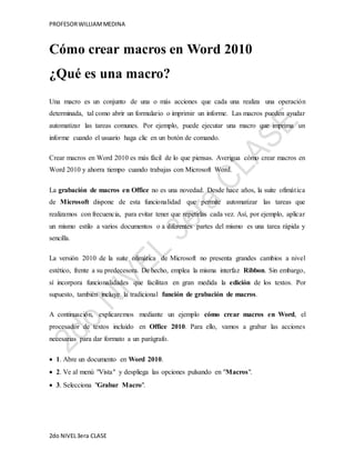 PROFESOR WILLIAM MEDINA 
Cómo crear macros en Word 2010 
¿Qué es una macro? 
Una macro es un conjunto de una o más acciones que cada una realiza una operación 
determinada, tal como abrir un formulario o imprimir un informe. Las macros pueden ayudar 
automatizar las tareas comunes. Por ejemplo, puede ejecutar una macro que imprima un 
informe cuando el usuario haga clic en un botón de comando. 
Crear macros en Word 2010 es más fácil de lo que piensas. Averigua cómo crear macros en 
Word 2010 y ahorra tiempo cuando trabajas con Microsoft Word. 
La grabación de macros en Office no es una novedad. Desde hace años, la suite ofimát ica 
de Microsoft dispone de esta funcionalidad que permite automatizar las tareas que 
realizamos con frecuencia, para evitar tener que repetirlas cada vez. Así, por ejemplo, aplicar 
un mismo estilo a varios documentos o a diferentes partes del mismo es una tarea rápida y 
sencilla. 
La versión 2010 de la suite ofimática de Microsoft no presenta grandes cambios a nivel 
estético, frente a su predecesora. De hecho, emplea la misma interfaz Ribbon. Sin embargo, 
sí incorpora funcionalidades que facilitan en gran medida la edición de los textos. Por 
supuesto, también incluye la tradicional función de grabación de macros. 
A continuación, explicaremos mediante un ejemplo cómo crear macros en Word, el 
procesador de textos incluido en Office 2010. Para ello, vamos a grabar las acciones 
necesarias para dar formato a un parágrafo. 
 1. Abre un documento en Word 2010. 
 2. Ve al menú "Vista" y despliega las opciones pulsando en "Macros". 
 3. Selecciona "Grabar Macro". 
2do NIVEL 3era CLASE 
 