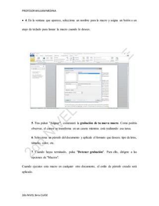 PROFESOR WILLIAM MEDINA 
 4. En la ventana que aparece, selecciona un nombre para la macro y asigna un botón o un 
atajo de teclado para lanzar la macro cuando lo desees. 
5. Tras pulsar "Asignar", comenzará la grabación de tu nueva macro. Como podrás 
observar, el cursor se transforma en un casete mientras está realizando esa tarea. 
6. Selecciona un párrafo del documento y aplícale el formato que desees: tipo de letra, 
tamaño, color, etc. 
7. Cuando hayas terminado, pulsa "Detener grabación". Para ello, dirígete a las 
opciones de "Macros". 
Cuando ejecutes esta macro en cualquier otro documento, el estilo de párrafo creado será 
aplicado. 
2do NIVEL 3era CLASE 
 
