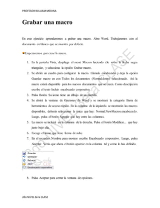 PROFESOR WILLIAM MEDINA 
Grabar una macro 
En este ejercicio aprenderemos a grabar una macro. Abre Word. Trabajaremos con el 
documento en blanco que se muestra por defecto. 
Empezaremos por crear la macro. 
1. En la pestaña Vista, despliega el menú Macros haciendo clic sobre la flecha negra 
triangular, y selecciona la opción Grabar macro. 
2. Se abrirá un cuadro para configurar la macro. Llámala encabezado y deja la opción 
Guardar macro en con Todos los documentos (Normal.dotm) seleccionado. Así la 
macro estará disponible para los nuevos documentos que se creen. Como descripción 
escribe el texto Incluir encabezado corporativo. 
3. Pulsa Botón. Su icono tiene un dibujo de un martillo. 
4. Se abrirá la ventana de Opciones de Word y se mostrará la categoría Barra de 
herramientas de acceso rápido. En la columna de la izquierda se mostrarán las macros 
disponibles, deberás seleccionar la única que hay: Normal.NewMacros.encabeza do. 
Luego, pulsa el botón Agregar que hay entre las columnas. 
5. La macro se incluirá en la columna de la derecha. Pulsa el botón Modificar... que hay 
justo bajo ella. 
6. Escoge el icono que tiene forma de nube. 
7. En el recuadro Nombre para mostrar escribe Encabezado corporativo. Luego, pulsa 
Aceptar. Verás que ahora el botón aparece en la columna tal y como lo has definido. 
8. Pulsa Aceptar para cerrar la ventana de opciones. 
2do NIVEL 3era CLASE 
 