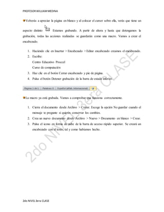 PROFESOR WILLIAM MEDINA 
Volverás a apreciar la página en blanco y al colocar el cursor sobre ella, verás que tiene un 
aspecto distinto . Estamos grabando. A partir de ahora y hasta que detengamos la 
grabación, todas las acciones realizadas se guardarán como una macro. Vamos a crear el 
encabezado. 
1. Haciendo clic en Insertar > Encabezado > Editar encabezado creamos el encabezado. 
2. Escribe: 
Centro Educativo Proccel 
Curso de computación 
3. Haz clic en el botón Cerrar encabezado y pie de página. 
4. Pulsa el botón Detener grabación de la barra de estado inferior. 
La macro ya está grabada. Vamos a comprobar que funciona correctamente. 
1. Cierra el documento desde Archivo > Cerrar. Escoge la opción No guardar cuando el 
mensaje te pregunte si quieres conservar los cambios. 
2. Crea un nuevo documento desde Archivo > Nuevo > Documento en blanco > Crear. 
3. Pulsa el icono en forma de nube de la barra de acceso rápido superior. Se creará un 
encabezado con el texto, tal y como habíamos hecho. 
2do NIVEL 3era CLASE 
