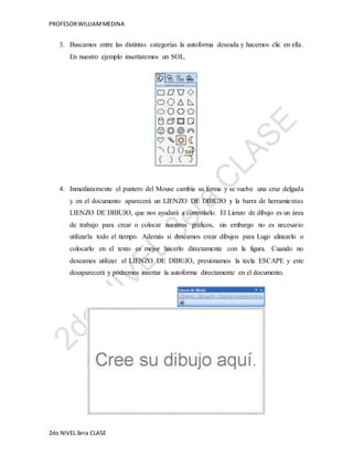 PROFESOR WILLIAM MEDINA 
3. Buscamos entre las distintas categorías la autoforma deseada y hacemos clic en ella. 
En nuestro ejemplo insertaremos un SOL. 
4. Inmediatamente el puntero del Mouse cambia su forma y se vuelve una cruz delgada 
y en el documento aparecerá un LIENZO DE DIBUJO y la barra de herramie ntas 
LIENZO DE DIBUJO, que nos ayudará a controlarlo. El Lienzo de dibujo es un área 
de trabajo para crear o colocar nuestros gráficos, sin embargo no es necesario 
utilizarla todo el tiempo. Además si deseamos crear dibujos para Lugo alinearlo o 
colocarlo en el texto es mejor hacerlo directamente con la figura. Cuando no 
deseamos utilizar el LIENZO DE DIBUJO, presionamos la tecla ESCAPE y este 
desaparecerá y podremos insertar la autoforma directamente en el documento. 
2do NIVEL 3era CLASE 
 