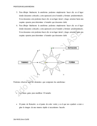 PROFESOR WILLIAM MEDINA 
5. Para dibujar finalmente la autoforma podemos simplemente hacer clic en el lugar 
donde deseamos colocarla y esta aparecerá con el tamaño y formato predeterminado. 
Si no deseamos esto podemos hacer clic en un lugar inicial y luego arrastrar hasta una 
esquina opuesta para determinar el tamaño que deseamos darle 
6. Para dibujar finalmente la autoforma podemos simplemente hacer clic en el lugar 
donde deseamos colocarla y esta aparecerá con el tamaño y formato predeterminado. 
Si no deseamos esto podemos hacer clic en un lugar inicial y luego arrastrar hasta una 
esquina opuesta para determinar el tamaño que deseamos darle 
Podemos observar aquí los elementos que componen las autoformas: 
 Las líneas guías para modificar El tamaño 
 El punto de Rotación: es el punto de color verde y es el que nos ayudará a rotar o 
girar la imagen de una manera rápida si necesitamos hacerlo. 
2do NIVEL 3era CLASE 
 